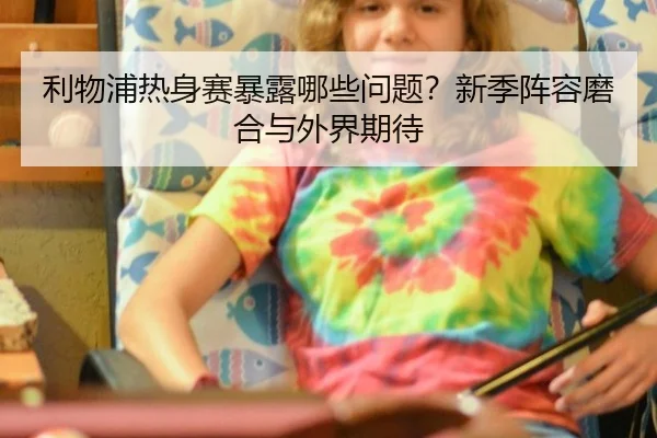 利物浦热身赛暴露哪些问题？新季阵容磨合与外界期待